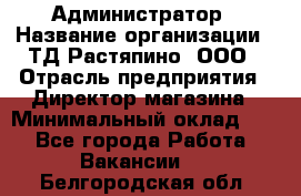 Администратор › Название организации ­ ТД Растяпино, ООО › Отрасль предприятия ­ Директор магазина › Минимальный оклад ­ 1 - Все города Работа » Вакансии   . Белгородская обл.